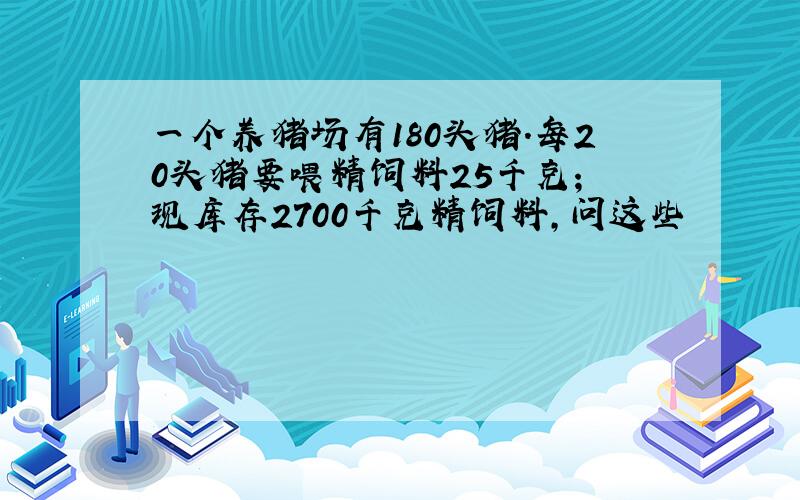 一个养猪场有180头猪.每20头猪要喂精饲料25千克； 现库存2700千克精饲料,问这些