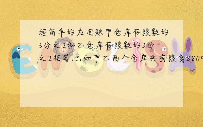 超简单的应用题甲仓库存粮数的5分之2和乙仓库存粮数的3分之2相等,已知甲乙两个仓库共有粮食880吨,甲乙两个仓库个存粮多