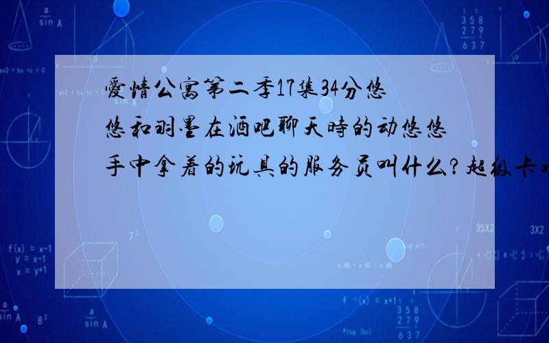 爱情公寓第二季17集34分悠悠和羽墨在酒吧聊天时的动悠悠手中拿着的玩具的服务员叫什么?超级卡哇伊