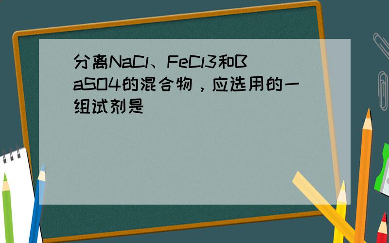 分离NaCl、FeCl3和BaSO4的混合物，应选用的一组试剂是（　　）