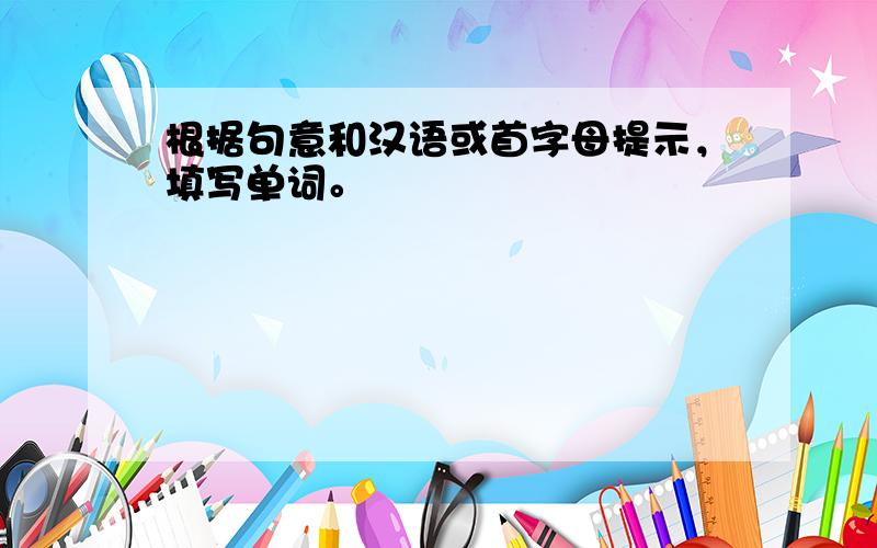 根据句意和汉语或首字母提示，填写单词。