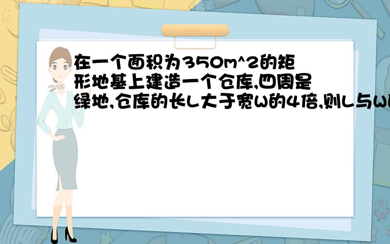 在一个面积为350m^2的矩形地基上建造一个仓库,四周是绿地,仓库的长L大于宽W的4倍,则L与W的关系是：