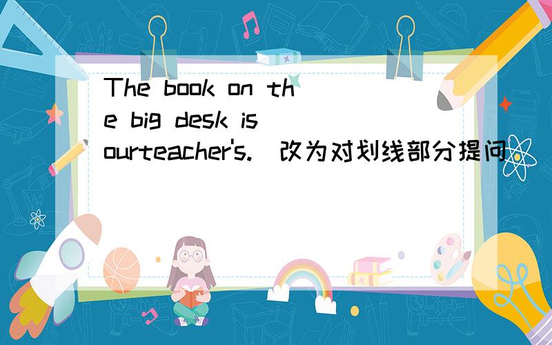 The book on the big desk is ourteacher's.(改为对划线部分提问)