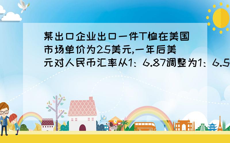 某出口企业出口一件T恤在美国市场单价为25美元,一年后美元对人民币汇率从1：6.87调整为1：6.57,且美元在美国国内