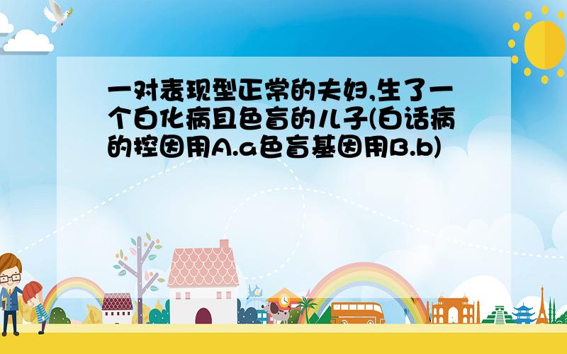 一对表现型正常的夫妇,生了一个白化病且色盲的儿子(白话病的控因用A.a色盲基因用B.b)