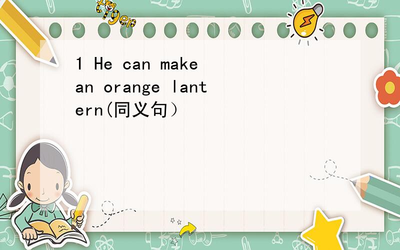 1 He can make an orange lantern(同义句）