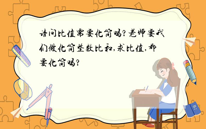 请问比值需要化简吗?老师要我们做化简整数比和,求比值,都要化简吗?