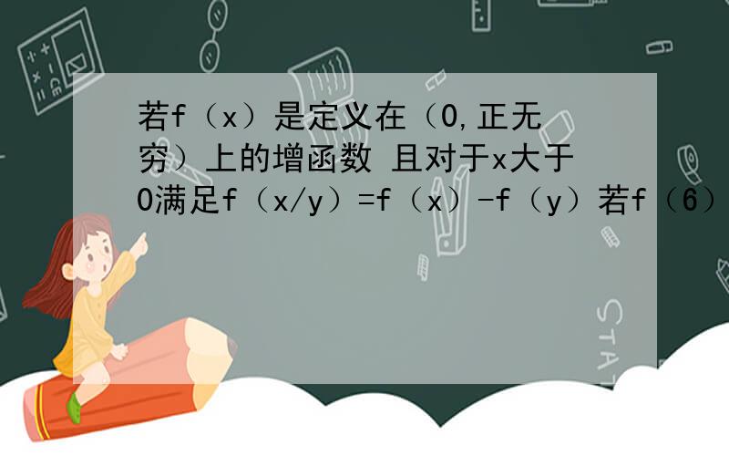 若f（x）是定义在（0,正无穷）上的增函数 且对于x大于0满足f（x/y）=f（x）-f（y）若f（6）=1 试求f（x