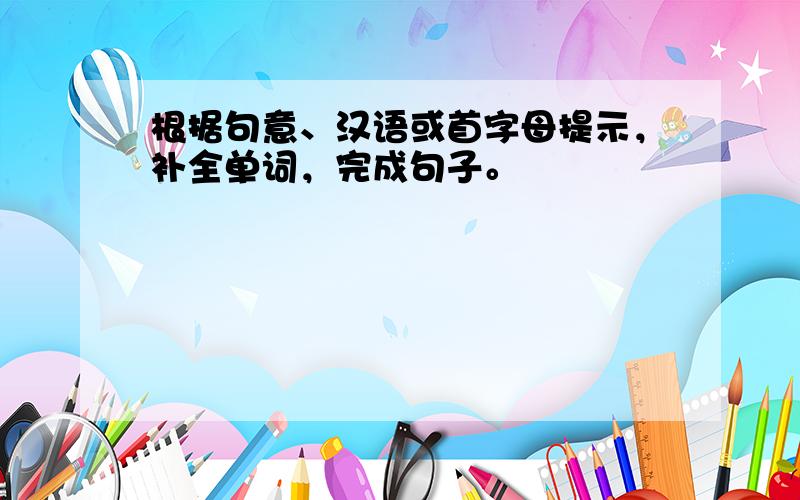 根据句意、汉语或首字母提示，补全单词，完成句子。