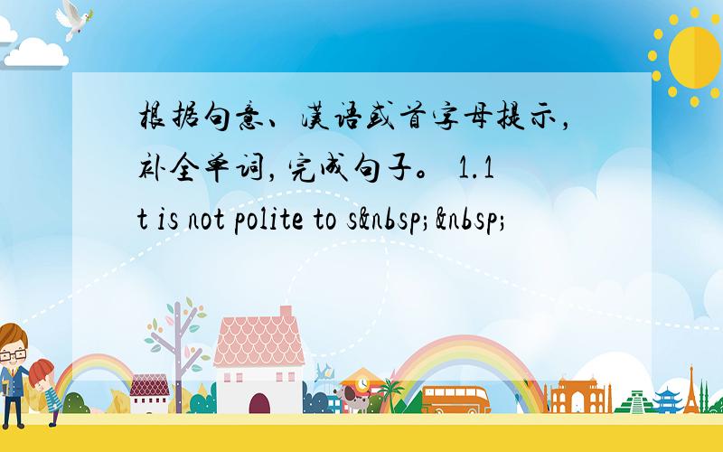 根据句意、汉语或首字母提示，补全单词，完成句子。 1.1t is not polite to s  