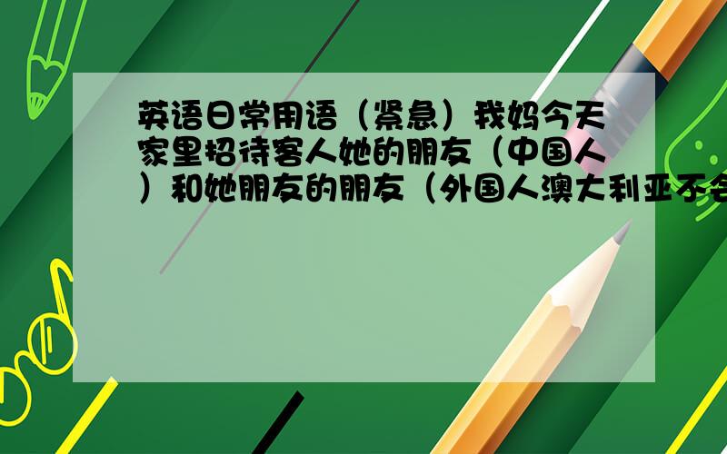 英语日常用语（紧急）我妈今天家里招待客人她的朋友（中国人）和她朋友的朋友（外国人澳大利亚不会说中文）,我负责晚饭时对话.