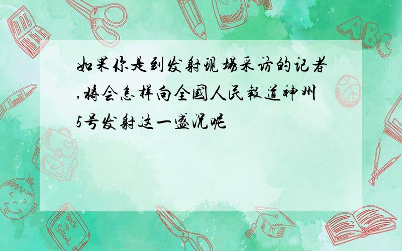 如果你是到发射现场采访的记者,将会怎样向全国人民报道神州5号发射这一盛况呢