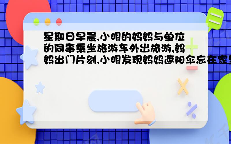 星期日早晨,小明的妈妈与单位的同事乘坐旅游车外出旅游,妈妈出门片刻,小明发现妈妈遮阳伞忘在家里,立即骑车去客运公司给妈妈