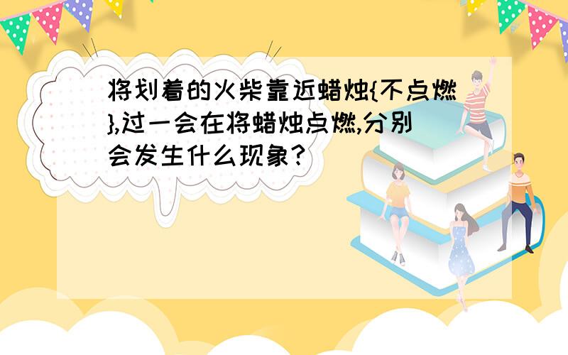 将划着的火柴靠近蜡烛{不点燃},过一会在将蜡烛点燃,分别会发生什么现象?