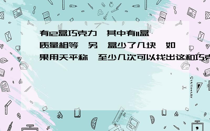 有12盒巧克力,其中有11盒质量相等,另一盒少了几块,如果用天平称,至少几次可以找出这和巧克力