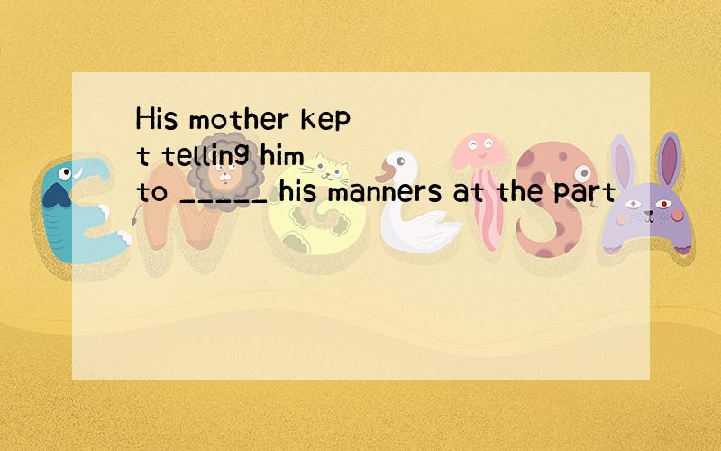 His mother kept telling him to _____ his manners at the part