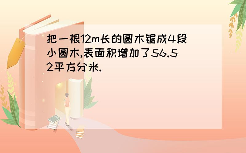 把一根12m长的圆木锯成4段小圆木,表面积增加了56.52平方分米.