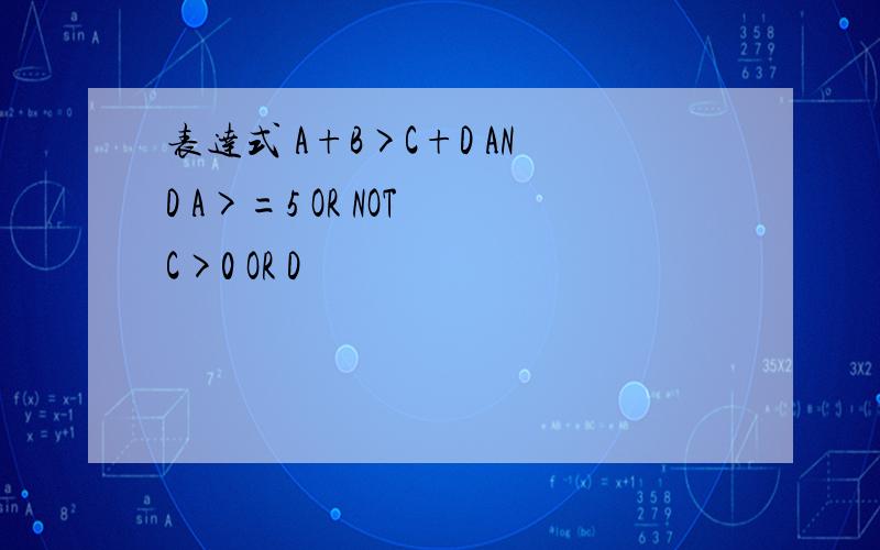 表达式 A+B>C+D AND A>=5 OR NOT C>0 OR D