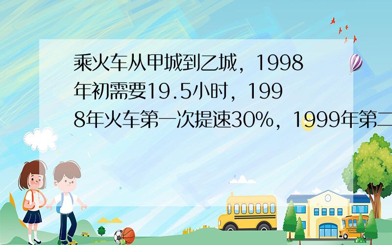 乘火车从甲城到乙城，1998年初需要19.5小时，1998年火车第一次提速30%，1999年第二次提速25%，2000年