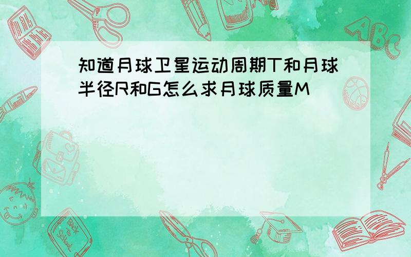 知道月球卫星运动周期T和月球半径R和G怎么求月球质量M