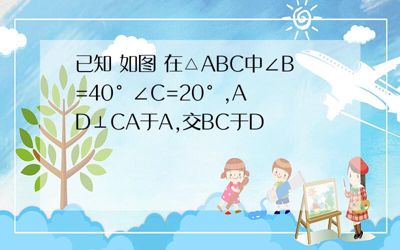 已知 如图 在△ABC中∠B=40° ∠C=20° ,AD⊥CA于A,交BC于D