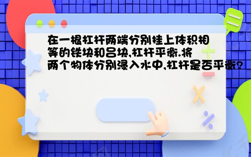 在一根杠杆两端分别挂上体积相等的铁块和吕块,杠杆平衡.将两个物体分别浸入水中,杠杆是否平衡?