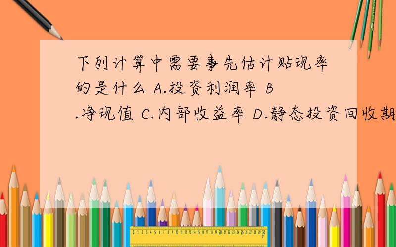 下列计算中需要事先估计贴现率的是什么 A.投资利润率 B.净现值 C.内部收益率 D.静态投资回收期