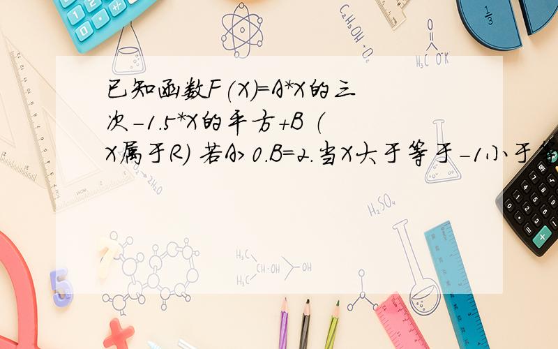 已知函数F(X)=A*X的三次-1.5*X的平方+B （X属于R） 若A>0.B=2.当X大于等于-1小于等于1.求F（