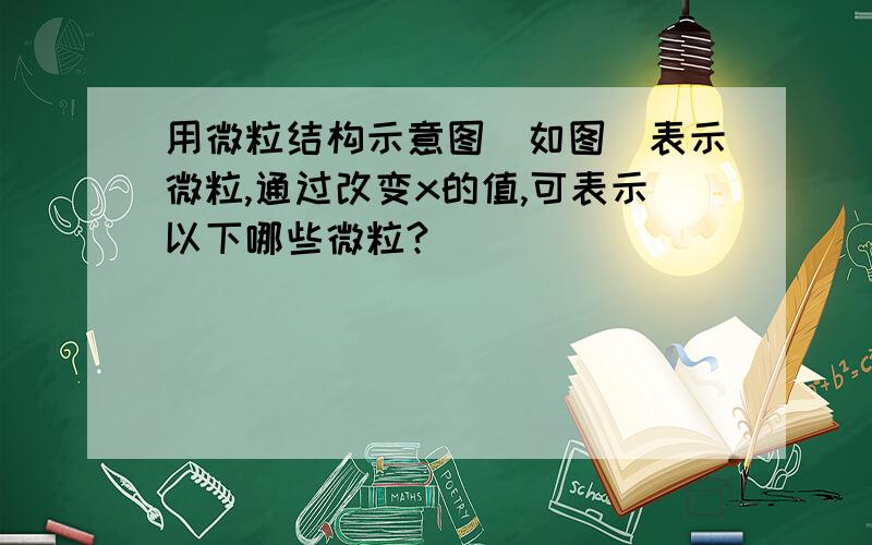 用微粒结构示意图（如图）表示微粒,通过改变x的值,可表示以下哪些微粒?