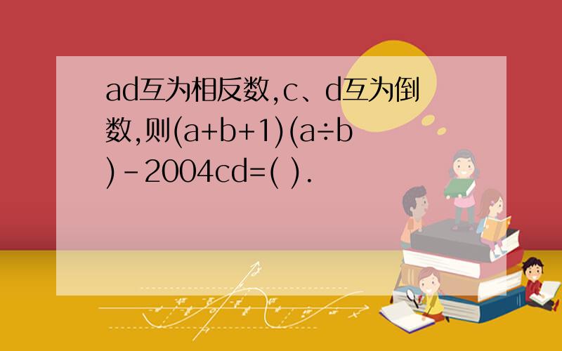 ad互为相反数,c、d互为倒数,则(a+b+1)(a÷b)-2004cd=( ).