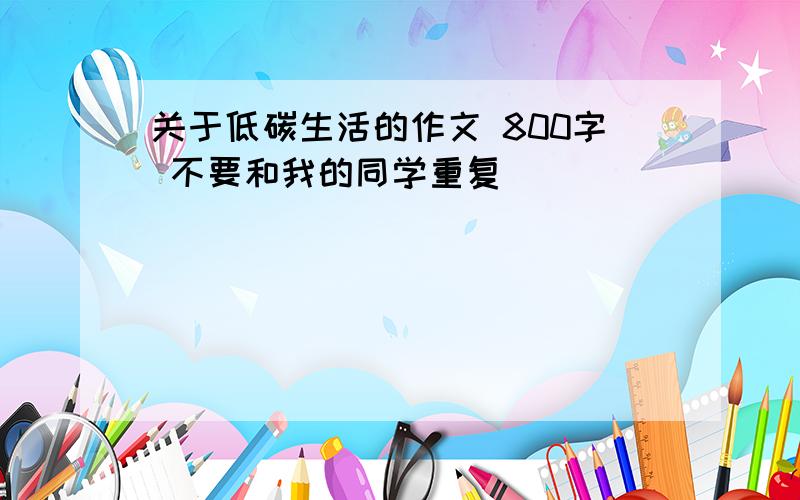 关于低碳生活的作文 800字 不要和我的同学重复