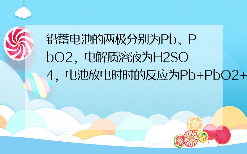 铅蓄电池的两极分别为Pb、PbO2，电解质溶液为H2SO4，电池放电时时的反应为Pb+PbO2+2H2SO4=2PbSO