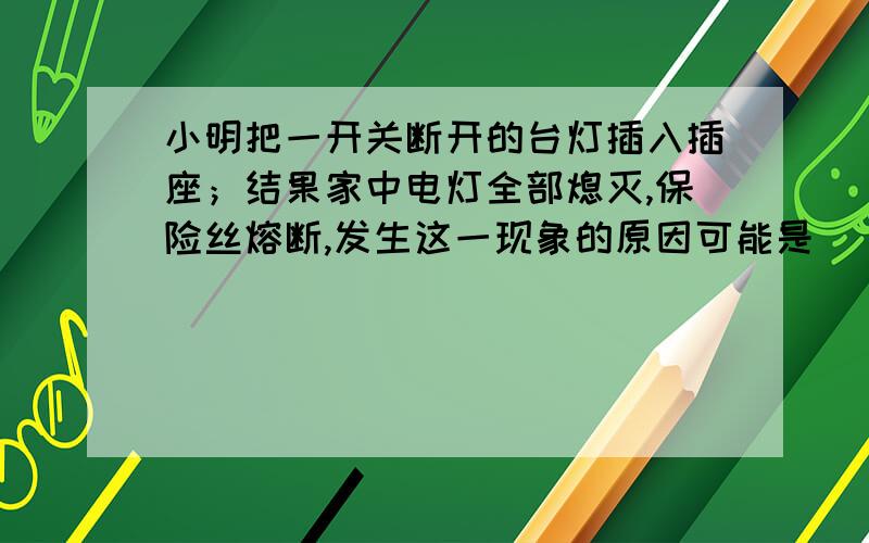 小明把一开关断开的台灯插入插座；结果家中电灯全部熄灭,保险丝熔断,发生这一现象的原因可能是 ( ) A.