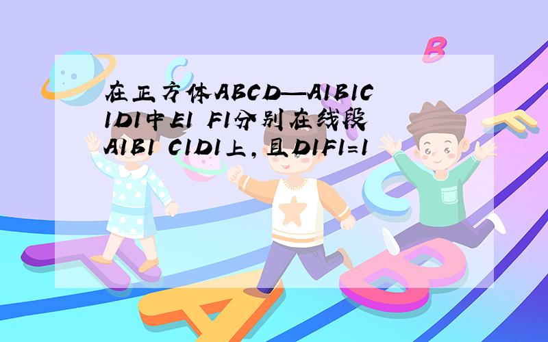 在正方体ABCD—A1B1C1D1中E1 F1分别在线段A1B1 C1D1上,且D1F1=1