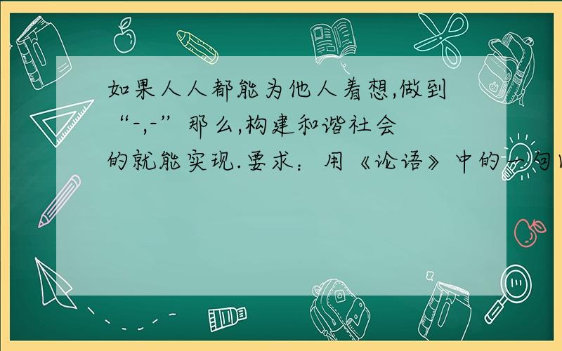 如果人人都能为他人着想,做到“-,-”那么,构建和谐社会的就能实现.要求：用《论语》中的一句回答.