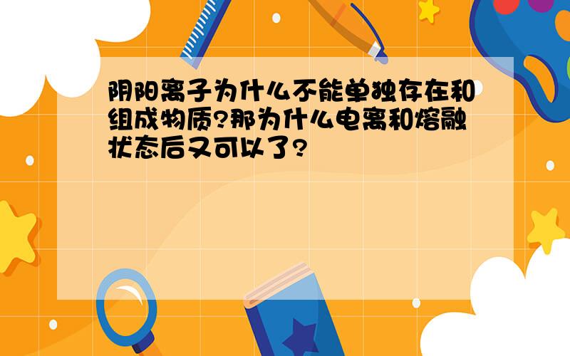 阴阳离子为什么不能单独存在和组成物质?那为什么电离和熔融状态后又可以了?