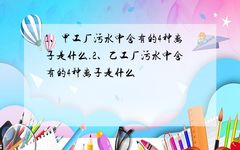 1、甲工厂污水中含有的4种离子是什么.2、乙工厂污水中含有的4种离子是什么