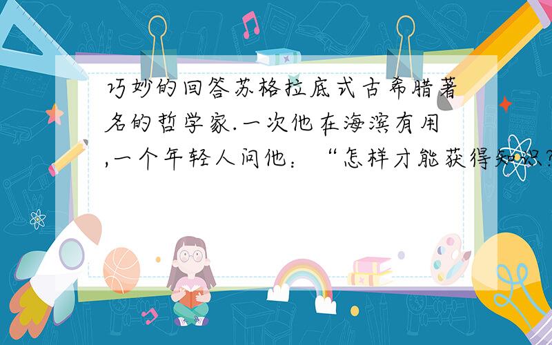 巧妙的回答苏格拉底式古希腊著名的哲学家.一次他在海滨有用,一个年轻人问他：“怎样才能获得知识?”苏格拉底将这个年轻人带到