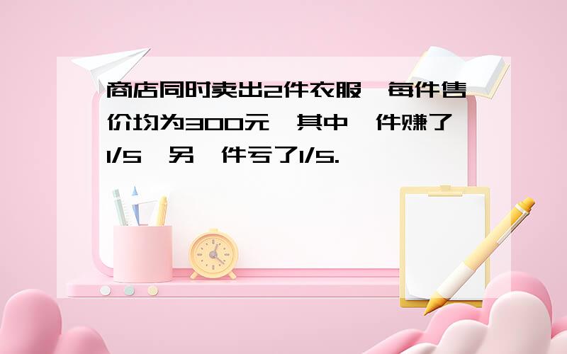 商店同时卖出2件衣服,每件售价均为300元,其中一件赚了1/5,另一件亏了1/5.