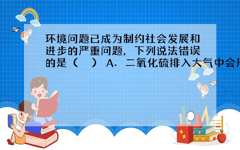 环境问题已成为制约社会发展和进步的严重问题，下列说法错误的是（　　） A．二氧化硫排入大气中会形成酸雨 B．二氧化碳的过