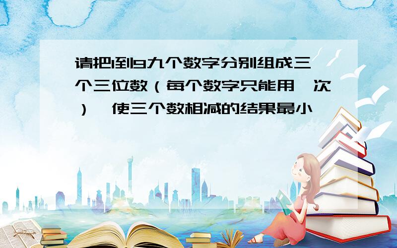 请把1到9九个数字分别组成三个三位数（每个数字只能用一次）,使三个数相减的结果最小