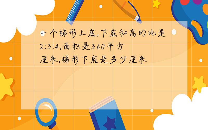 一个梯形上底,下底和高的比是2:3:4,面积是360平方厘米,梯形下底是多少厘米