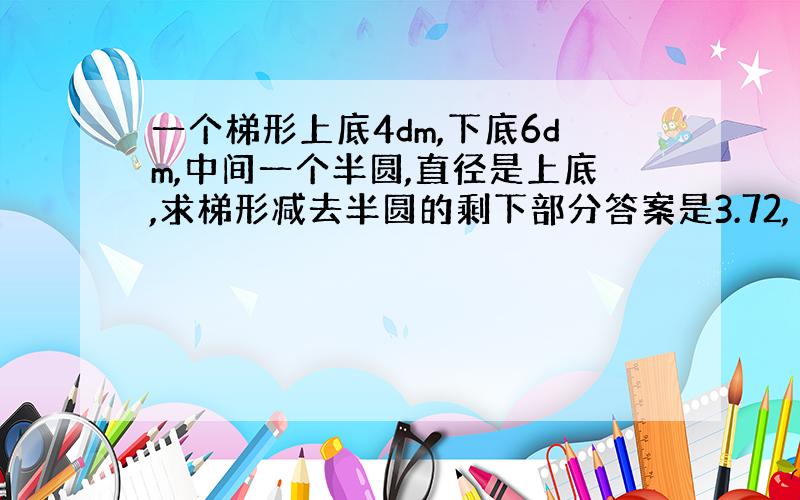 一个梯形上底4dm,下底6dm,中间一个半圆,直径是上底,求梯形减去半圆的剩下部分答案是3.72,