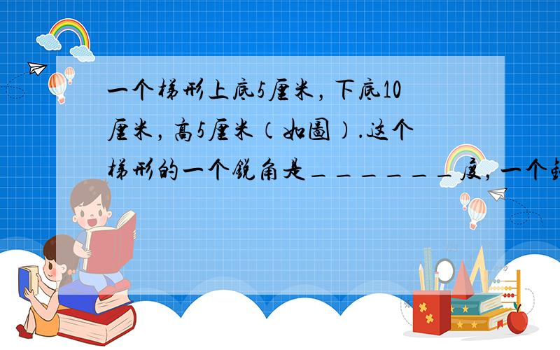 一个梯形上底5厘米，下底10厘米，高5厘米（如图）．这个梯形的一个锐角是______度，一个钝角是______度．