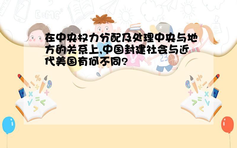 在中央权力分配及处理中央与地方的关系上,中国封建社会与近代美国有何不同?