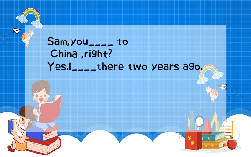 Sam,you____ to China ,right?Yes.I____there two years ago.