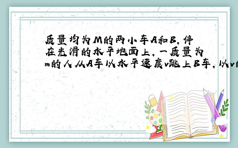 质量均为M的两小车A和B，停在光滑的水平地面上，一质量为m的人从A车以水平速度v跳上B车，以v的方向为正方向，则跳后A，