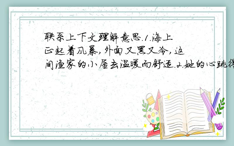 联系上下文理解意思.1.海上正起着风暴,外面又黑又冷,这间渔家的小屋去温暖而舒适.2.她的心跳得很厉害,自己也不知道为什