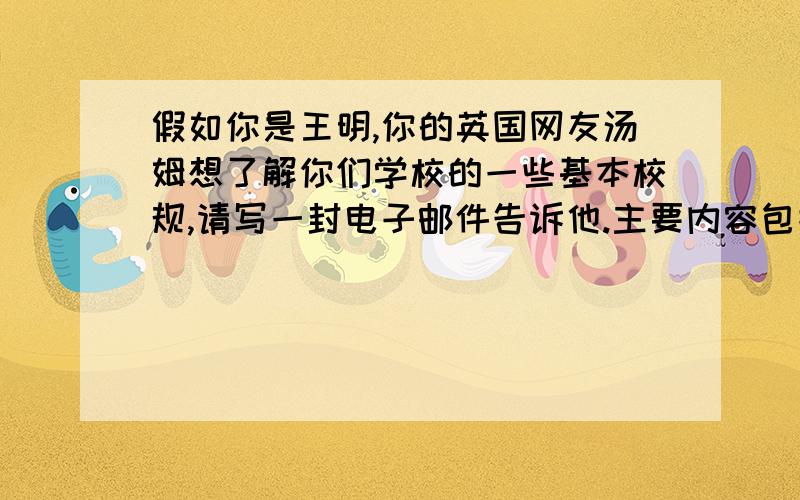 假如你是王明,你的英国网友汤姆想了解你们学校的一些基本校规,请写一封电子邮件告诉他.主要内容包括：1：校规内容2：对校规