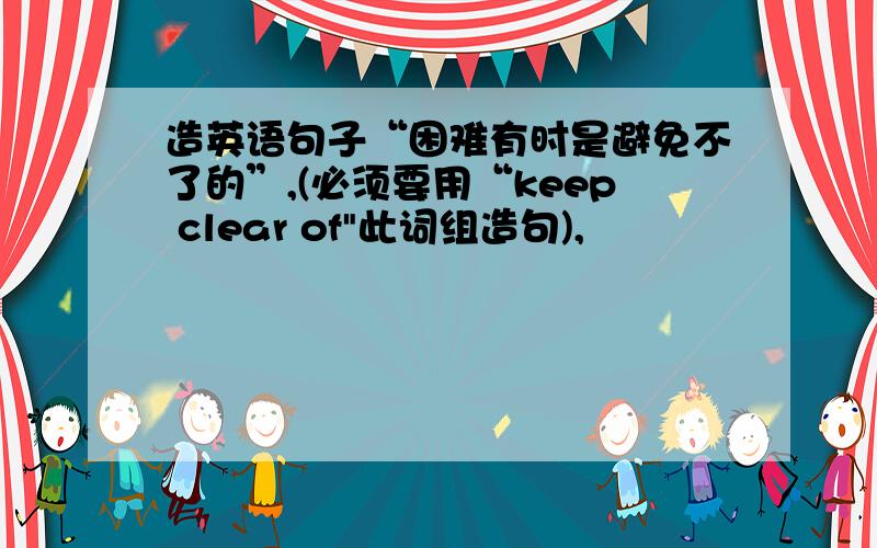 造英语句子“困难有时是避免不了的”,(必须要用“keep clear of